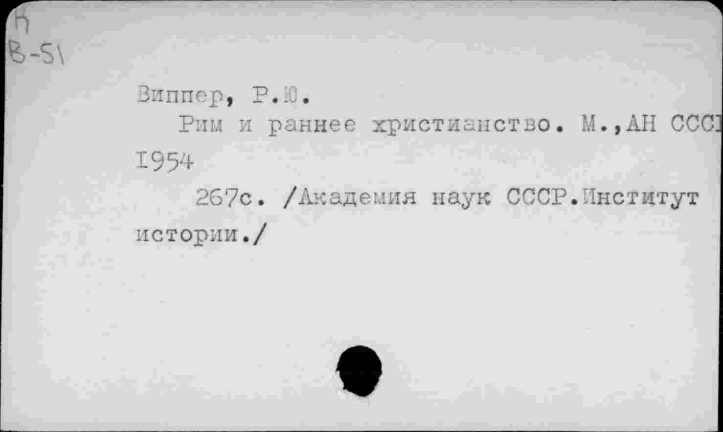 ﻿£>-5'
Виппер, Р.Ю.
Рим и раннее христианство. М.,АН ССС; 1954
26?с. /Академия наук СССР.Институт
истории./